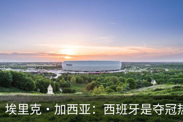 埃里克·加西亚：西班牙是夺冠热门之一，希望亚马尔脚踏实地